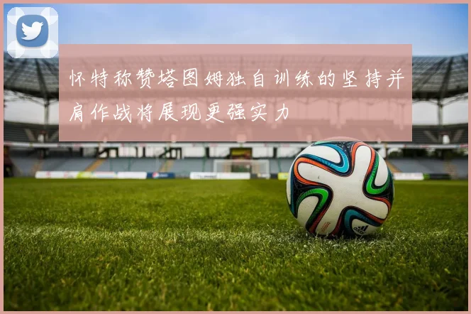 怀特称赞塔图姆独自训练的坚持并肩作战将展现更强实力