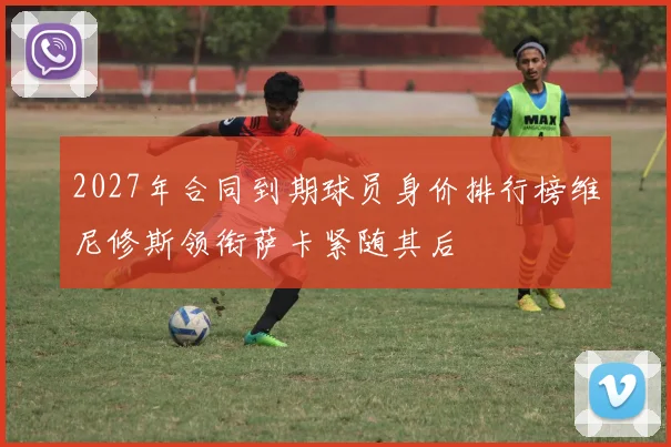 2027年合同到期球员身价排行榜维尼修斯领衔萨卡紧随其后