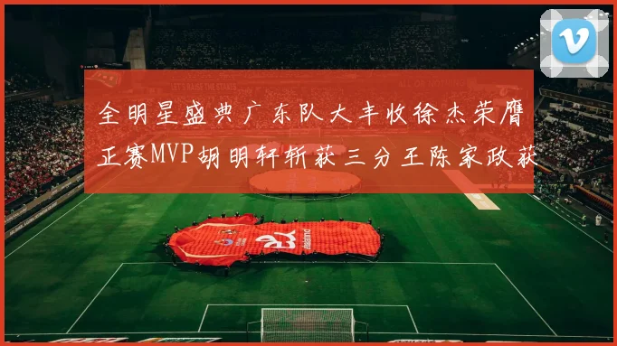 全明星盛典广东队大丰收徐杰荣膺正赛MVP胡明轩斩获三分王陈家政获星锐MVP