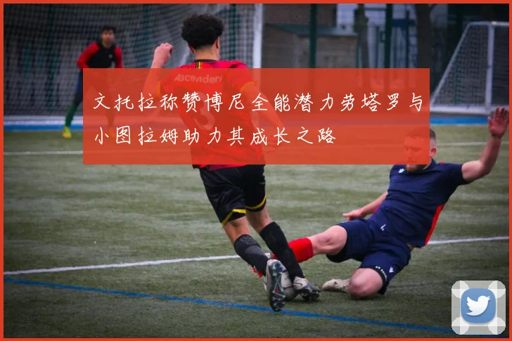 文托拉称赞博尼全能潜力劳塔罗与小图拉姆助力其成长之路