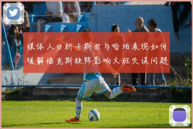 媒体人分析卡斯尔与哈珀表现如何缓解福克斯缺阵影响文班失误问题亟待解决