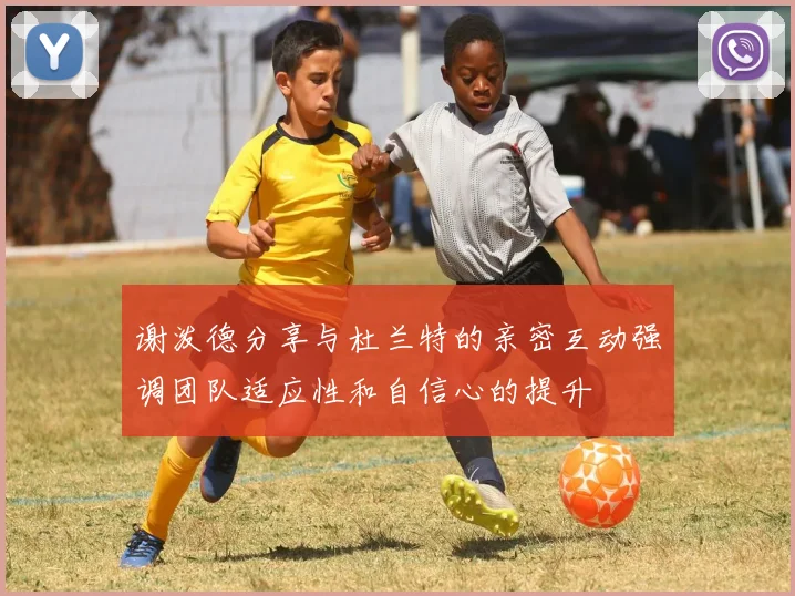 谢泼德分享与杜兰特的亲密互动强调团队适应性和自信心的提升