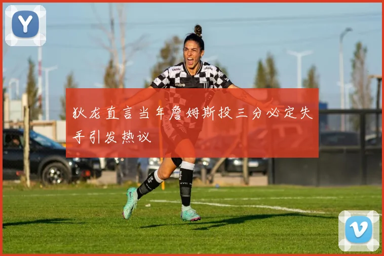 狄龙直言当年詹姆斯投三分必定失手引发热议