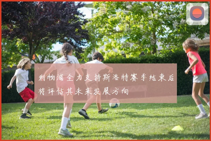 利物浦全力支持斯洛特赛季结束后将评估其未来发展方向