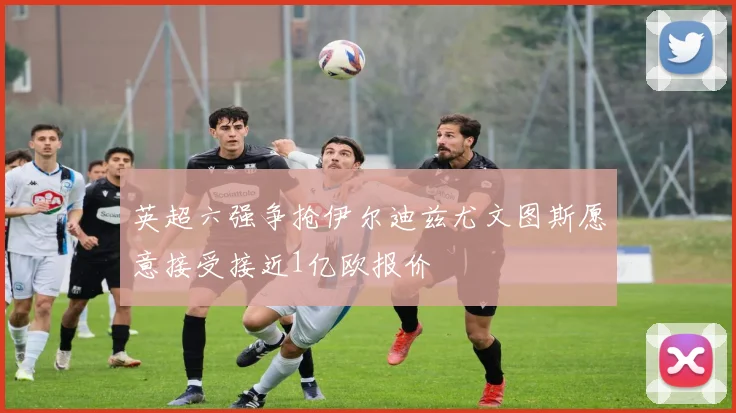 英超六强争抢伊尔迪兹尤文图斯愿意接受接近1亿欧报价