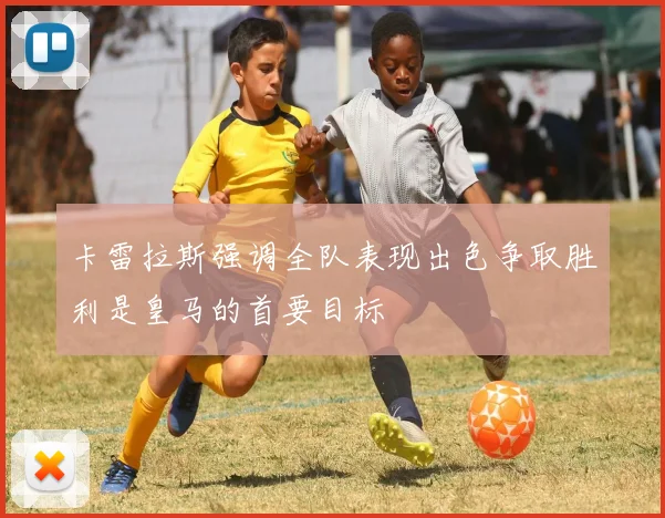 卡雷拉斯强调全队表现出色争取胜利是皇马的首要目标