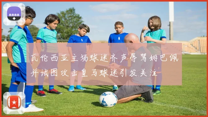 瓦伦西亚主场球迷齐声辱骂姆巴佩并试图攻击皇马球迷引发关注