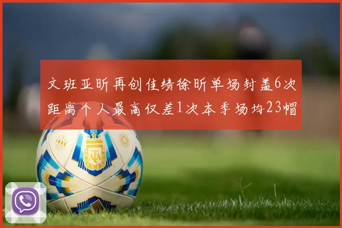 文班亚昕再创佳绩徐昕单场封盖6次距离个人最高仅差1次本季场均23帽领跑联盟