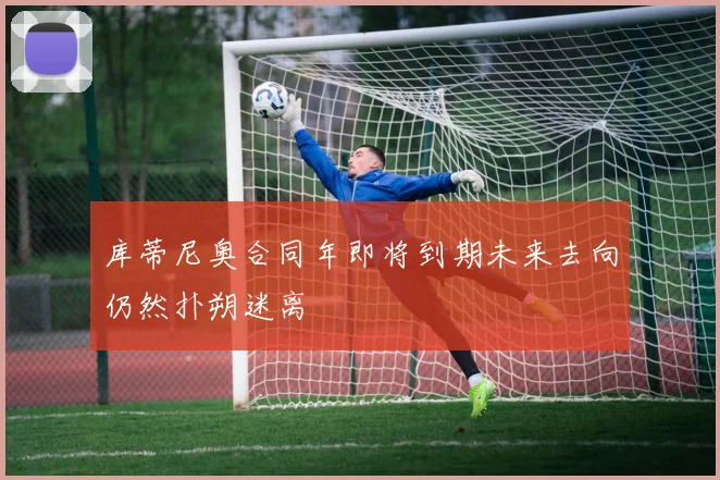 库蒂尼奥合同年即将到期未来去向仍然扑朔迷离