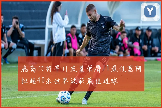 鹿岛门将早川友基荣膺J1最佳塞阿拉超40米世界波获最佳进球