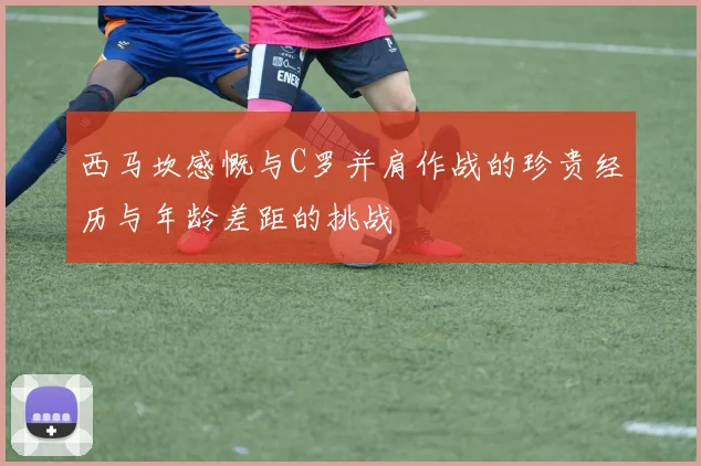 西马坎感慨与C罗并肩作战的珍贵经历与年龄差距的挑战