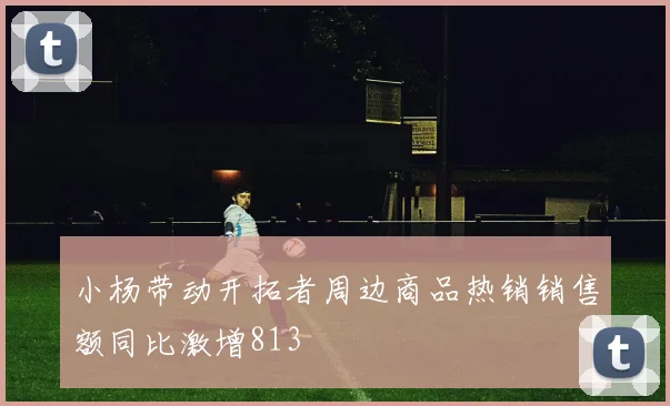 小杨带动开拓者周边商品热销销售额同比激增813