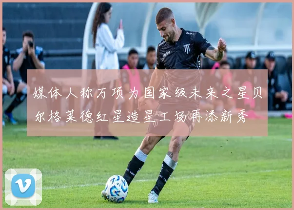 媒体人称万项为国家级未来之星贝尔格莱德红星造星工场再添新秀