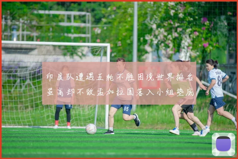 印度队遭遇五轮不胜困境世界排名虽高却不敌孟加拉国落入小组垫底