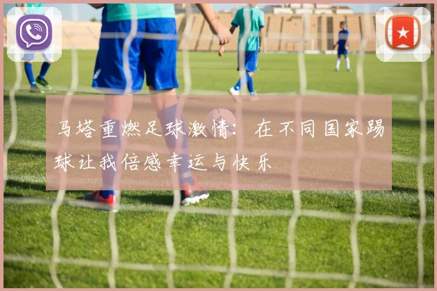 马塔重燃足球激情：在不同国家踢球让我倍感幸运与快乐