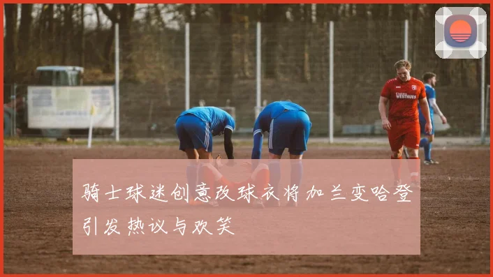 骑士球迷创意改球衣将加兰变哈登引发热议与欢笑